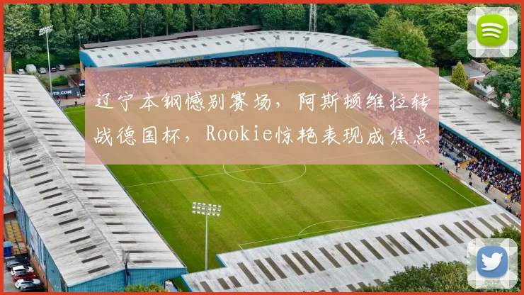 辽宁本钢憾别赛场，阿斯顿维拉转战德国杯，Rookie惊艳表现成焦点