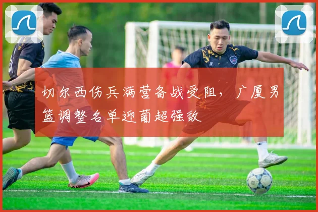 切尔西伤兵满营备战受阻，广厦男篮调整名单迎葡超强敌