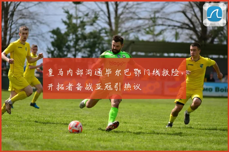 皇马内部沟通毕尔巴鄂门线救险，开拓者备战亚冠引热议